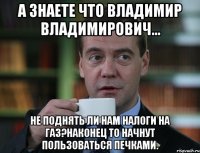 А знаете что Владимир Владимирович... не поднять ли нам налоги на газ?Наконец то начнут пользоваться печками.