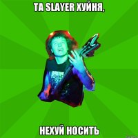 та Slayer хуйня, нехуй носить