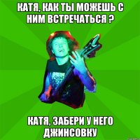 Катя, как ты можешь с ним встречаться ? Катя, забери у него джинсовку