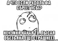 А что если Рудольфа сбреет усы? Не хуйня какая то. лысая обезьяна еще страшнее)