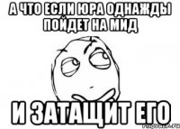 А что если юра однажды пойдет на мид и затащит его