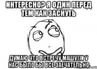 интересно? я один перед тем как заснуть думаю что встречу машу))и у нас было бы все заечательно