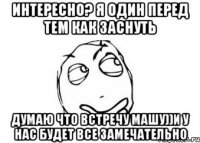 интересно? я один перед тем как заснуть думаю что встречу машу))и у нас будет все замечательно