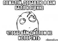 ПОЖАЛУЙ, ДОБАВЛЮ Я ВАМ БАЛЛ К ОЦЕНКЕ ЧТОБЫ ВАМ ДИПЛОМ НЕ ИСПОРТИТЬ