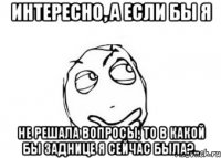 интересно, а если бы я не решала вопросы, то в какой бы заднице я сейчас была?..