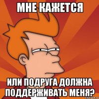 Мне кажется или подруга должна поддерживать меня?