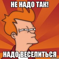 Не надо так! Надо веселиться