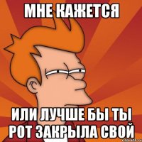 Мне кажется или лучше бы ты рот закрыла свой