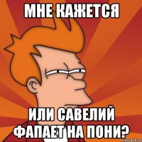 Мне кажется Или Савелий фапает на пони?