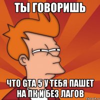 Ты говоришь Что GTA 5 у тебя пашет на ПК и без лагов
