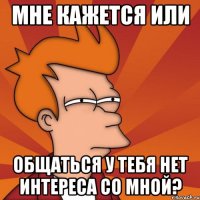 Мне кажется или общаться у тебя нет интереса со мной?