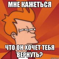 мне кажеться что он хочет тебя вернуть?
