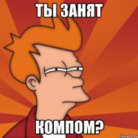 ты занят компом?