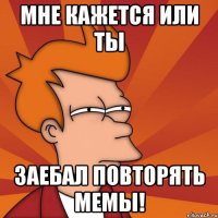 мне кажется или ты заебал повторять мемы!