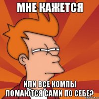 мне кажется или все компы ломаются сами по себе?