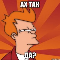 Ах так Да?