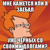 мне кажется или я заебал уже черных со своими долгами?