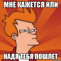 мне кажется или надя тебя пошлет