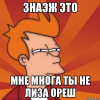 знаэж это мне многа ты не лиза ореш