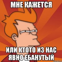 мне кажется или ктото из нас явно ебанутый