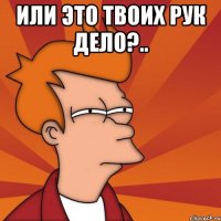 или это твоих рук дело?.. 