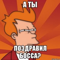 А ты поздравил босса?