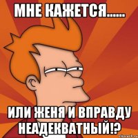 Мне кажется...... Или Женя и вправду неадекватный!?