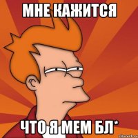 Мне кажится Что я мем бл*