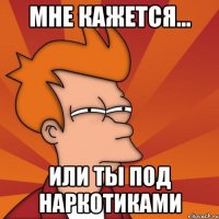 Мне кажется... Или ты под наркотиками