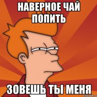 Наверное чай попить зовешь ты меня