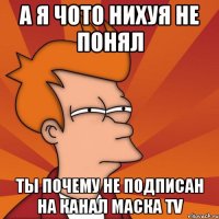 А я чото нихуя не понял Ты почему не подписан на канал Маска TV