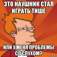 это наушник стал играть тише или у меня проблемы со слухом?