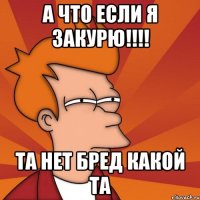 А что если я закурю!!!! Та нет бред какой та