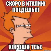 скоро в италию поедешь!!! хорошо тебе
