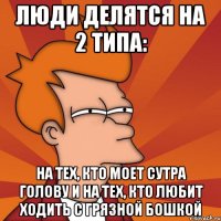 люди делятся на 2 типа: на тех, кто моет сутра голову и на тех, кто любит ходить с грязной бошкой
