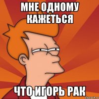 мне одному кажеться что Игорь рак
