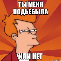 Ты меня подьебыла или нет
