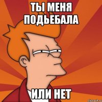 Ты меня подьебала или нет