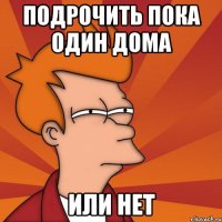 подрочить пока один дома или нет