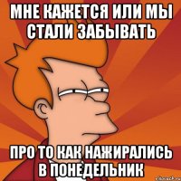 мне кажется или мы стали забывать про то как нажирались в понедельник
