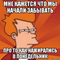 мне кажется что мы начали забывать про то как нажирались в понедельник