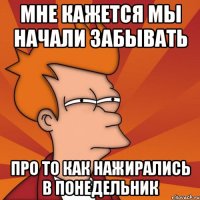 мне кажется мы начали забывать про то как нажирались в понедельник