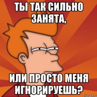 ты так сильно занята, или просто меня игнорируешь?
