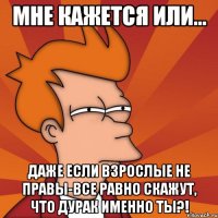 Мне кажется или... даже если взрослые не правы-все равно скажут, что дурак именно ты?!