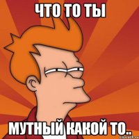 Что то ты Мутный какой то..