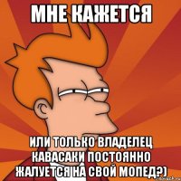 Мне кажется Или только владелец Кавасаки постоянно жалуется на свой мопед?)