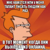 Мне кажется или у меня талант писать людям как раз в тот момент когда они выходят из онлайна.