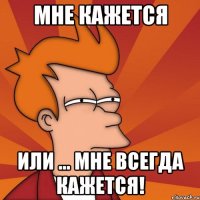Мне кажется Или ... мне всегда кажется!