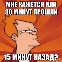 мне кажется или 30 минут прошли 15 минут назад?