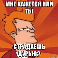 мне кажется или ты страдаешь дурью?